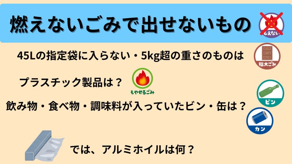 燃えないごみで出せないもの
45Lの指定袋に入らない・5kg超の重さのものは?
プラスチック製品は?
飲み物・食べ物・調味料が入っていたビン・缶は?
では、アルミホイルは?
