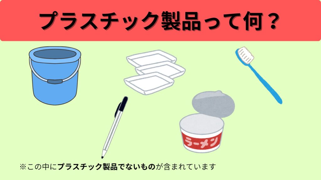 プラスチック製品て何?
・プラスチック製のバケツ
・肉や魚がのっていたトレー
・歯ブラシ
・ボールペン
・カップ麺の空きカップ
※この中にプラスチック製品でないものが含まれています