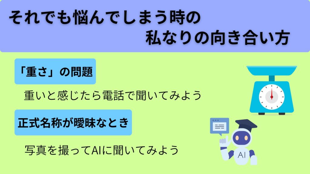 それでも悩んでしまう時の私なりの向き合い方
<「重さ」の問題>
重いと感じたら電話で聞いてみよう
<正式名称が曖昧なとき>
写真を撮ってAIに聞いてみよう